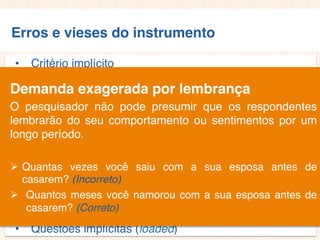 Erros e vieses do instrumento
• Critério implícito
• Questões não aplicáveis/inaplicáveis
• Limitação por exemplos
• Demanda exagerada por lembrança
• Generalização exagerada
• Especificação exagerada
• Ênfase exagerada
• Ambiguidade das palavras
• Pergunta de duplo efeito (doube-barreled questions)
• Questões tendenciosas/enviesadas
• Questões implícitas (loaded)
Demanda exagerada por lembrança
O pesquisador não pode presumir que os respondentes
lembrarão do seu comportamento ou sentimentos por um
longo período.
 Quantas vezes você saiu com a sua esposa antes de
casarem? (Incorreto)
 Quantos meses você namorou com a sua esposa antes de
casarem? (Correto)
 