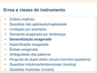 Erros e vieses do instrumento
• Critério implícito
• Questões não aplicáveis/inaplicáveis
• Limitação por exemplos
• Demanda exagerada por lembrança
• Generalização exagerada
• Especificação exagerada
• Ênfase exagerada
• Ambiguidade das palavras
• Pergunta de duplo efeito (doube-barreled questions)
• Questões indutoras/tendenciosas (leading)
• Questões implícitas (loaded)
 