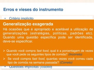 Erros e vieses do instrumento
• Critério implícito
• Questões não aplicáveis/inaplicáveis
• Limitação por exemplos
• Demanda exagerada por lembrança
• Generalização exagerada
• Especificação exagerada
• Ênfase exagerada
• Ambiguidade das palavras
• Pergunta de duplo efeito (doube-barreled questions)
• Questões tendenciosas/enviesadas
• Questões implícitas (loaded)
Generalização exagerada
Há ocasiões que é apropriado e aceitável a utilização de
generalizações (estratégias, políticas, padrões etc).
Quando uma questão específica pode ser
identificada, deve-se especificar.
 Quando você compra fast food, qual é a porcentagem de vezes
que você pede os seguintes tipos de comida? (Incorreto)
 Se você compra fast food, quantas vezes você comeu cada
tipo de comida na semana passada? (Correto)
 