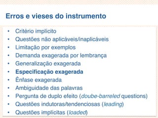 Erros e vieses do instrumento
• Critério implícito
• Questões não aplicáveis/inaplicáveis
• Limitação por exemplos
• Demanda exagerada por lembrança
• Generalização exagerada
• Especificação exagerada
• Ênfase exagerada
• Ambiguidade das palavras
• Pergunta de duplo efeito (doube-barreled questions)
• Questões indutoras/tendenciosas (leading)
• Questões implícitas (loaded)
 