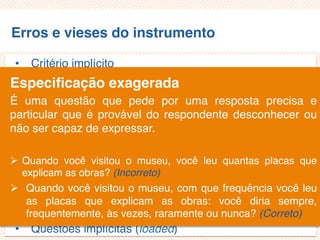 Erros e vieses do instrumento
• Critério implícito
• Questões não aplicáveis/inaplicáveis
• Limitação por exemplos
• Demanda exagerada por lembrança
• Generalização exagerada
• Especificação exagerada
• Ênfase exagerada
• Ambiguidade das palavras
• Pergunta de duplo efeito (doube-barreled questions)
• Questões tendenciosas/enviesadas
• Questões implícitas (loaded)
Especificação exagerada
É uma questão que pede por uma resposta precisa e
particular que é provável do respondente desconhecer ou
não ser capaz de expressar.
 Quando você visitou o museu, você leu quantas placas que
explicam as obras? (Incorreto)
 Quando você visitou o museu, com que frequência você leu
as placas que explicam as obras: você diria sempre,
frequentemente, às vezes, raramente ou nunca? (Correto)
 