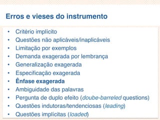 Erros e vieses do instrumento
• Critério implícito
• Questões não aplicáveis/inaplicáveis
• Limitação por exemplos
• Demanda exagerada por lembrança
• Generalização exagerada
• Especificação exagerada
• Ênfase exagerada
• Ambiguidade das palavras
• Pergunta de duplo efeito (doube-barreled questions)
• Questões indutoras/tendenciosas (leading)
• Questões implícitas (loaded)
 