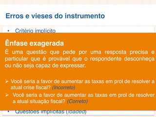 Erros e vieses do instrumento
• Critério implícito
• Questões não aplicáveis/inaplicáveis
• Limitação por exemplos
• Demanda exagerada por lembrança
• Generalização exagerada
• Especificação exagerada
• Ênfase exagerada
• Ambiguidade das palavras
• Pergunta de duplo efeito (doube-barreled questions)
• Questões tendenciosas/enviesadas
• Questões implícitas (loaded)
Ênfase exagerada
É uma questão que pede por uma resposta precisa e
particular que é provável que o respondente desconheça
ou não seja capaz de expressar.
 Você seria a favor de aumentar as taxas em prol de resolver a
atual crise fiscal? (Incorreto)
 Você seria a favor de aumentar as taxas em prol de resolver
a atual situação fiscal? (Correto)
 