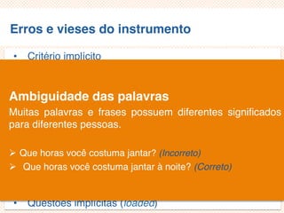 Erros e vieses do instrumento
• Critério implícito
• Questões não aplicáveis/inaplicáveis
• Limitação por exemplos
• Demanda exagerada por lembrança
• Generalização exagerada
• Especificação exagerada
• Ênfase exagerada
• Ambiguidade das palavras
• Pergunta de duplo efeito (doube-barreled questions)
• Questões tendenciosas/enviesadas
• Questões implícitas (loaded)
Ambiguidade das palavras
Muitas palavras e frases possuem diferentes significados
para diferentes pessoas.
 Que horas você costuma jantar? (Incorreto)
 Que horas você costuma jantar à noite? (Correto)
 