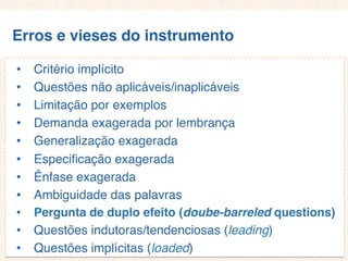 Erros e vieses do instrumento
• Critério implícito
• Questões não aplicáveis/inaplicáveis
• Limitação por exemplos
• Demanda exagerada por lembrança
• Generalização exagerada
• Especificação exagerada
• Ênfase exagerada
• Ambiguidade das palavras
• Pergunta de duplo efeito (doube-barreled questions)
• Questões indutoras/tendenciosas (leading)
• Questões implícitas (loaded)
 
