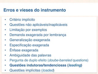Erros e vieses do instrumento
• Critério implícito
• Questões não aplicáveis/inaplicáveis
• Limitação por exemplos
• Demanda exagerada por lembrança
• Generalização exagerada
• Especificação exagerada
• Ênfase exagerada
• Ambiguidade das palavras
• Pergunta de duplo efeito (doube-barreled questions)
• Questões indutoras/tendenciosas (leading)
• Questões implícitas (loaded)
 