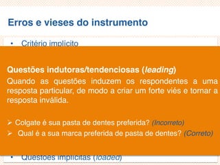 Erros e vieses do instrumento
• Critério implícito
• Questões não aplicáveis/inaplicáveis
• Limitação por exemplos
• Demanda exagerada por lembrança
• Generalização exagerada
• Especificação exagerada
• Ênfase exagerada
• Ambiguidade das palavras
• Pergunta de duplo efeito (doube-barreled questions)
• Questões tendenciosas/enviesadas
• Questões implícitas (loaded)
Questões indutoras/tendenciosas (leading)
Quando as questões induzem os respondentes a uma
resposta particular, de modo a criar um forte viés e tornar a
resposta inválida.
 Colgate é sua pasta de dentes preferida? (Incorreto)
 Qual é a sua marca preferida de pasta de dentes? (Correto)
 