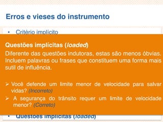 Erros e vieses do instrumento
• Critério implícito
• Questões não aplicáveis/inaplicáveis
• Limitação por exemplos
• Demanda exagerada por lembrança
• Generalização exagerada
• Especificação exagerada
• Ênfase exagerada
• Ambiguidade das palavras
• Pergunta de duplo efeito (doube-barreled questions)
• Questões tendenciosas/enviesadas
• Questões implícitas (loaded)
Questões implícitas (loaded)
Diferente das questões indutoras, estas são menos óbvias.
Incluem palavras ou frases que constituem uma forma mais
sutil de influência.
 Você defende um limite menor de velocidade para salvar
vidas? (Incorreto)
 A segurança do trânsito requer um limite de velocidade
menor? (Correto)
 
