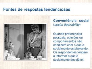 Fontes de respostas tendenciosas
Conveniência social
(social desirability)
Quando preferências
pessoais, opiniões ou
comportamentos não
condizem com o que é
socialmente estabelecido.
Os respondentes tendem
a informar o que é
socialmente desejável.
 
