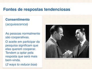 Fontes de respostas tendenciosas
Consentimento
(acquiescence)
As pessoas normalmente
são cooperativas.
O aceite em participar da
pesquisa significam que
elas querem cooperar.
Tendem a optar pela
resposta que será mais
bem-vinda.
(2 ways to reduce bias)
 