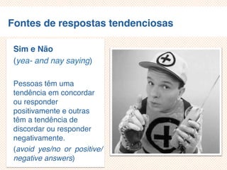 Fontes de respostas tendenciosas
Sim e Não
(yea- and nay saying)
Pessoas têm uma
tendência em concordar
ou responder
positivamente e outras
têm a tendência de
discordar ou responder
negativamente.
(avoid yes/no or
positive/negative
answers)
 