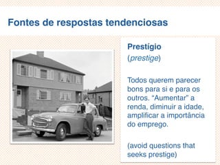 Fontes de respostas tendenciosas
Prestígio
(prestige)
Todos querem parecer
bons para si e para os
outros. “Aumentar” a
renda, diminuir a
idade, amplificar a
importância do emprego.
(avoid questions that
seeks prestige)
 