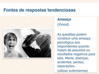 Fontes de respostas tendenciosas
Ameaça
(threat)
As questões podem
constituir uma ameaça
psicológica aos
respondentes quando
tratam de assuntos ou
resultados negativos para
eles.
Morte, doenças, acidentes
, perdas, separações.
(utilizar eufemismos)
 