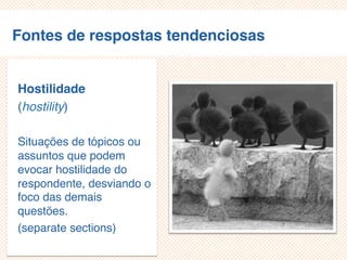 Fontes de respostas tendenciosas
Hostilidade
(hostility)
Situações de tópicos ou
assuntos que podem
evocar hostilidade do
respondente, desviando o
foco das demais
questões.
(separate sections)
 