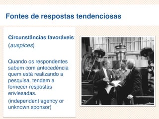 Fontes de respostas tendenciosas
Circunstâncias favoráveis
(auspices)
Quando os respondentes
sabem com antecedência
quem está realizando a
pesquisa, tendem a
fornecer respostas
enviesadas.
(independent agency or
unknown sponsor)
 