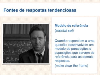 Fontes de respostas tendenciosas
Modelo de referência
(mental set)
Quando respondem a uma
questão, desenvolvem um
modelo de percepções e
suposições que servem de
referência para as demais
respostas.
(make clear the frame)
 