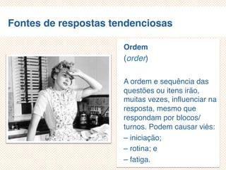 Fontes de respostas tendenciosas
Ordem
(order)
A ordem e sequência das
questões ou itens
irão, muitas
vezes, influenciar na
resposta, mesmo que
respondam por
blocos/turnos. Podem
causar viés:
– iniciação;
– rotina; e
 