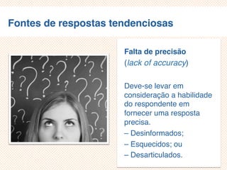 Fontes de respostas tendenciosas
Falta de precisão
(lack of accuracy)
Deve-se levar em
consideração a habilidade
do respondente em
fornecer uma resposta
precisa.
– Desinformados;
– Esquecidos; ou
– Desarticulados.
 