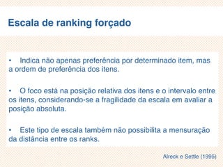 Escala de ranking forçado
• Indica não apenas preferência por determinado item, mas
a ordem de preferência dos itens.
• O foco está na posição relativa dos itens e o intervalo entre
os itens, considerando-se a fragilidade da escala em avaliar a
posição absoluta.
• Este tipo de escala também não possibilita a mensuração
da distância entre os ranks.
Alreck e Settle (1995)
 
