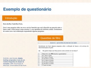 Exemplo de questionário
Introdução
Questões de filtro
PUSCHEL, Júlio Portella. Mobile
banking: proposição e teste de um
modelo integrativo de adoção de
inovações. 2009. Dissertação de
Mestrado. Universidade de São Paulo.
 