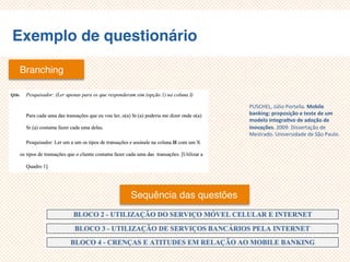 Exemplo de questionário
Branching
Sequência das questões
PUSCHEL, Júlio Portella. Mobile
banking: proposição e teste de um
modelo integrativo de adoção de
inovações. 2009. Dissertação de
Mestrado. Universidade de São Paulo.
 