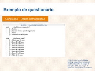 Exemplo de questionário
Conclusão – Dados demográficos
PUSCHEL, Júlio Portella. Mobile
banking: proposição e teste de um
modelo integrativo de adoção de
inovações. 2009. Dissertação de
Mestrado. Universidade de São Paulo.
 
