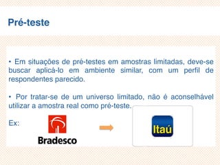 Pré-teste
• Em situações de pré-testes em amostras limitadas, deve-se
buscar aplicá-lo em ambiente similar, com um perfil de
respondentes parecido.
• Por tratar-se de um universo limitado, não é aconselhável
utilizar a amostra real como pré-teste.
Ex:
 