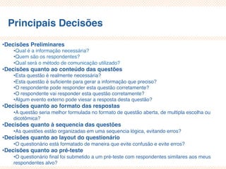 Principais Decisões
•Decisões Preliminares
•Qual é a informação necessária?
•Quem são os respondentes?
•Qual será o método de comunicação utilizado?
•Decisões quanto ao conteúdo das questões
•Esta questão é realmente necessária?
•Esta questão é suficiente para gerar a informação que preciso?
•O respondente pode responder esta questão corretamente?
•O respondente vai responder esta questão corretamente?
•Algum evento externo pode viesar a resposta desta questão?
•Decisões quanto ao formato das respostas
•A questão seria melhor formulada no formato de questão aberta, de multipla escolha ou
dicotômica?
•Decisões quanto à sequencia das questões
•As questões estão organizadas em uma sequencia lógica, evitando erros?
•Decisões quanto ao layout do questionário
•O questionário está formatado de maneira que evite confusão e evite erros?
•Decisões quanto ao pré-teste
•O questionário final foi submetido a um pré-teste com respondentes similares aos meus
respondentes alvo?
 