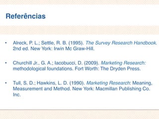 Referências
• Alreck, P. L.; Settle, R. B. (1995). The Survey Research Handbook.
2nd ed. New York: Irwin Mc Graw-Hill.
• Churchill Jr., G. A.; Iacobucci, D. (2009). Marketing Research:
methodological foundations. Fort Worth: The Dryden Press.
• Tull, S. D.; Hawkins, L. D. (1990). Marketing Research:
Meaning, Measurement and Method. New York: Macmillan
Publishing Co. Inc.
 