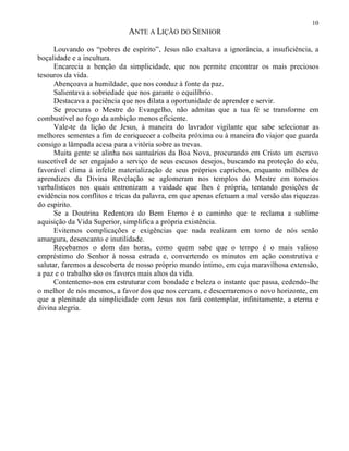 10
ANTE A LIÇÃO DO SENHOR
Louvando os “pobres de espírito”, Jesus não exaltava a ignorância, a insuficiência, a
boçalidade e a incultura.
Encarecia a benção da simplicidade, que nos permite encontrar os mais preciosos
tesouros da vida.
Abençoava a humildade, que nos conduz à fonte da paz.
Salientava a sobriedade que nos garante o equilíbrio.
Destacava a paciência que nos dilata a oportunidade de aprender e servir.
Se procuras o Mestre do Evangelho, não admitas que a tua fé se transforme em
combustível ao fogo da ambição menos eficiente.
Vale-te da lição de Jesus, à maneira do lavrador vigilante que sabe selecionar as
melhores sementes a fim de enriquecer a colheita próxima ou à maneira do viajor que guarda
consigo a lâmpada acesa para a vitória sobre as trevas.
Muita gente se alinha nos santuários da Boa Nova, procurando em Cristo um escravo
suscetível de ser engajado a serviço de seus escusos desejos, buscando na proteção do céu,
favorável clima à infeliz materialização de seus próprios caprichos, enquanto milhões de
aprendizes da Divina Revelação se aglomeram nos templos do Mestre em torneios
verbalísticos nos quais entronizam a vaidade que lhes é própria, tentando posições de
evidência nos conflitos e tricas da palavra, em que apenas efetuam a mal versão das riquezas
do espírito.
Se a Doutrina Redentora do Bem Eterno é o caminho que te reclama a sublime
aquisição da Vida Superior, simplifica a própria existência.
Evitemos complicações e exigências que nada realizam em torno de nós senão
amargura, desencanto e inutilidade.
Recebamos o dom das horas, como quem sabe que o tempo é o mais valioso
empréstimo do Senhor à nossa estrada e, convertendo os minutos em ação construtiva e
salutar, faremos a descoberta de nosso próprio mundo íntimo, em cuja maravilhosa extensão,
a paz e o trabalho são os favores mais altos da vida.
Contentemo-nos em estruturar com bondade e beleza o instante que passa, cedendo-lhe
o melhor de nós mesmos, a favor dos que nos cercam, e descerraremos o novo horizonte, em
que a plenitude da simplicidade com Jesus nos fará contemplar, infinitamente, a eterna e
divina alegria.
 