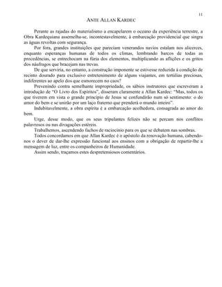 11
ANTE ALLAN KARDEC
Perante as rajadas do materialismo a encapelarem o oceano da experiência terrestre, a
Obra Kardequiana assemelha-se, incontestavelmente, à embarcação providencial que singra
as águas revoltas com segurança.
Por fora, grandes instituições que pareciam venerandos navios estalam nos alicerces,
enquanto esperanças humanas de todos os climas, lembrando barcos de todas as
procedências, se entrechocam na fúria dos elementos, multiplicando as aflições e os gritos
dos náufragos que bracejam nas trevas.
De que serviria, no entanto, a construção imponente se estivesse reduzida à condição de
recinto dourado para exclusivo entretenimento de alguns viajantes, em tertúlias preciosas,
indiferentes ao apelo dos que esmorecem no caos?
Prevenindo contra semelhante impropriedade, os sábios instrutores que escreveram a
introdução de “O Livro dos Espíritos”, disseram claramente a Allan Kardec: “Mas, todos os
que tiverem em vista o grande princípio de Jesus se confundirão num só sentimento: o do
amor do bem e se unirão por um laço fraterno que prenderá o mundo inteiro”.
Indubitavelmente, a obra espírita é a embarcação acolhedora, consagrada ao amor do
bem.
Urge, desse modo, que os seus tripulantes felizes não se percam nos conflitos
palavrosos ou nas divagações estéreis.
Trabalhemos, ascendendo fachos de raciocínio para os que se debatem nas sombras.
Todos concordamos em que Allan Kardec é o apóstolo da renovação humana, cabendo-
nos o dever de dar-lhe expressão funcional aos ensinos com a obrigação de repartir-lhe a
mensagem de luz, entre os companheiros de Humanidade.
Assim sendo, traçamos estes despretensiosos comentários.
 