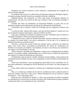 12
ANTE O EVANGELHO
Realmente, por séculos sucessivos, temos realizado a transliteração do Evangelho em
todos os climas culturais.
Na senda de todos os povos, as Boas Novas de Salvação surgem por florilégio religioso,
revelando sentenças inimitáveis pelo seu conteúdo de beleza e sabedoria.
Indubitavelmente, não possuímos na Terra outra forma de plantação primária do
conhecimento, que não essa, através da letra que constitui a base da instrução clareando o
pensamento.
Contudo não basta nos detenhamos na fraseologia brilhante, no gesto sutil ou nas
aparências elogiáveis para demonstrar assimilação do ensinamento transformador.
Cristianismo não é somente a forma da civilização que nos propomos construir com
Jesus.
É, acima de tudo, essência dela mesma, com que devemos plasmar o mundo novo em
que as relações humanas representem o alicerce do Reino de Deus.
Urge, pois, configurar a revelação não apenas no tesouro verbalístico que nos lastreia as
conquistas filosóficas e artísticas de quase dois milênios.
É indispensável que o apelo do Grande Renovador encontre resposta na consciência e
no coração, em nossas idéias e em nossos sentimentos, a fim de que a fé se exprima em
trabalho incessante na extensão do bem.
Até hoje, a maioria das escolas cristãs tem adorado santos e apóstolos nos altares de
pedra, mas, como nunca, necessitamos presentemente dos heróis do cristianismo nos
tribunais e nas escolas, nos templos e nos hospitais, nos lares e nas oficinas, nos escritórios e
nos campos, nos divertimentos e nas ruas.
Almas valorosas e decididas que disponham a romper com os impedimentos do próprio
egoísmo e da própria vaidade, entusiasmadas com a visão do porvir e libertas do pessimismo
que negreja, na volúpia da destruição por onde passa...
Considerando, qual aconteceu à mulher sofredora na praça pública, somos passíveis de
condenação pela ociosidade com que vimos congelando as nossas melhores oportunidades de
serviço.
Todos nos encontramos à face do julgamento, pelo delito de lesa consciência, de vez
que temos adulterado a mensagem do Divino Benfeitor de mil modos, em cada romagem no
mundo.
Jesus, porém, tolera-nos compassivo e reforma-nos o empréstimo de tempo e de valores
novos...
Mas, se é verdade que nenhum de nós está em condições de atirar a primeira pedra no
irmão de caminho, cabe-nos a todos ouvir o Mestre Inesquecível em sua amorosa e segura
advertência: - “Vai e não peques mais”.
Renovemo-nos oferecendo ao mundo e à vida o que possuamos de melhor, porquanto
se a ignorância era a nossa furna de sombra até ontem, pelo conhecimento de agora, podemos
avanças para futuro, em companhia de Jesus, desde hoje.
 