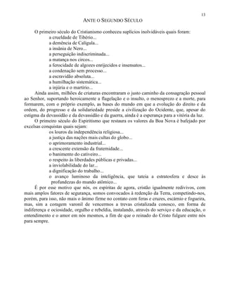 13
ANTE O SEGUNDO SÉCULO
O primeiro século do Cristianismo conheceu suplícios inolvidáveis quais foram:
a crueldade de Tibério...
a demência de Calígula...
a insânia de Nero...
a perseguição indiscriminada...
a matança nos circos...
a ferocidade de algozes enrijecidos e insensatos...
a condenação sem processo...
a escravidão absoluta...
a humilhação sistemática...
a injúria e o martírio...
Ainda assim, milhões de criaturas encontraram o justo caminho da consagração pessoal
ao Senhor, suportando heroicamente a flagelação e o insulto, o menosprezo e a morte, para
formarem, com o próprio exemplo, as bases do mundo em que a evolução do direito e da
ordem, do progresso e da solidariedade preside a civilização do Ocidente, que, apesar do
estigma da devassidão e da devassidão e da guerra, ainda é a esperança para a vitória da luz.
O primeiro século do Espiritismo que restaura os valores da Boa Nova é bafejado por
excelsas conquistas quais sejam:
os louros da independência religiosa...
a justiça das nações mais cultas do globo...
o aprimoramento industrial...
a crescente extensão da fraternidade...
o banimento do cativeiro...
o respeito às liberdades públicas e privadas...
a inviolabilidade do lar...
a dignificação do trabalho...
o avanço luminoso da inteligência, que tateia a estratosfera e desce às
profundezas do mundo atômico...
É por esse motivo que nós, os espíritas de agora, cristão igualmente redivivos, com
mais amplos fatores de segurança, somos convocados à redenção da Terra, competindo-nos,
porém, para isso, não mais o ânimo firme no contato com feras e cruzes, escárnio e fogueira,
mas, sim a coragem varonil de vencermos a trevas cristalizada conosco, em forma de
indiferença e ociosidade, orgulho e rebeldia, instalando, através do serviço e da educação, o
entendimento e o amor em nós mesmos, a fim de que o reinado do Cristo fulgure entre nós
para sempre.
 
