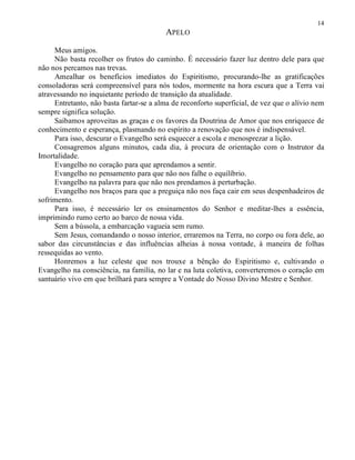 14
APELO
Meus amigos.
Não basta recolher os frutos do caminho. É necessário fazer luz dentro dele para que
não nos percamos nas trevas.
Amealhar os benefícios imediatos do Espiritismo, procurando-lhe as gratificações
consoladoras será compreensível para nós todos, mormente na hora escura que a Terra vai
atravessando no inquietante período de transição da atualidade.
Entretanto, não basta fartar-se a alma de reconforto superficial, de vez que o alívio nem
sempre significa solução.
Saibamos aproveitas as graças e os favores da Doutrina de Amor que nos enriquece de
conhecimento e esperança, plasmando no espírito a renovação que nos é indispensável.
Para isso, descurar o Evangelho será esquecer a escola e menosprezar a lição.
Consagremos alguns minutos, cada dia, à procura de orientação com o Instrutor da
Imortalidade.
Evangelho no coração para que aprendamos a sentir.
Evangelho no pensamento para que não nos falhe o equilíbrio.
Evangelho na palavra para que não nos prendamos à perturbação.
Evangelho nos braços para que a preguiça não nos faça cair em seus despenhadeiros de
sofrimento.
Para isso, é necessário ler os ensinamentos do Senhor e meditar-lhes a essência,
imprimindo rumo certo ao barco de nossa vida.
Sem a bússola, a embarcação vagueia sem rumo.
Sem Jesus, comandando o nosso interior, erraremos na Terra, no corpo ou fora dele, ao
sabor das circunstâncias e das influências alheias à nossa vontade, à maneira de folhas
ressequidas ao vento.
Honremos a luz celeste que nos trouxe a bênção do Espiritismo e, cultivando o
Evangelho na consciência, na família, no lar e na luta coletiva, converteremos o coração em
santuário vivo em que brilhará para sempre a Vontade do Nosso Divino Mestre e Senhor.
 
