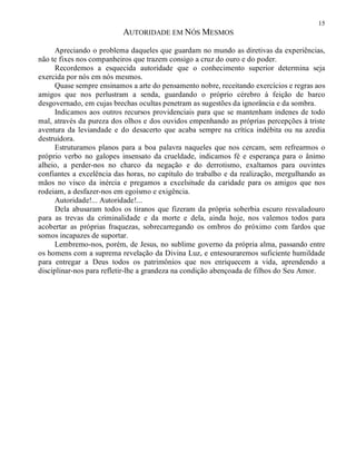 15
AUTORIDADE EM NÓS MESMOS
Apreciando o problema daqueles que guardam no mundo as diretivas da experiências,
não te fixes nos companheiros que trazem consigo a cruz do ouro e do poder.
Recordemos a esquecida autoridade que o conhecimento superior determina seja
exercida por nós em nós mesmos.
Quase sempre ensinamos a arte do pensamento nobre, receitando exercícios e regras aos
amigos que nos perlustram a senda, guardando o próprio cérebro à feição de barco
desgovernado, em cujas brechas ocultas penetram as sugestões da ignorância e da sombra.
Indicamos aos outros recursos providenciais para que se mantenham indenes de todo
mal, através da pureza dos olhos e dos ouvidos empenhando as próprias percepções à triste
aventura da leviandade e do desacerto que acaba sempre na crítica indébita ou na azedia
destruidora.
Estruturamos planos para a boa palavra naqueles que nos cercam, sem refrearmos o
próprio verbo no galopes insensato da crueldade, indicamos fé e esperança para o ânimo
alheio, a perder-nos no charco da negação e do derrotismo, exaltamos para ouvintes
confiantes a excelência das horas, no capítulo do trabalho e da realização, mergulhando as
mãos no visco da inércia e pregamos a excelsitude da caridade para os amigos que nos
rodeiam, a desfazer-nos em egoísmo e exigência.
Autoridade!... Autoridade!...
Dela abusaram todos os tiranos que fizeram da própria soberbia escuro resvaladouro
para as trevas da criminalidade e da morte e dela, ainda hoje, nos valemos todos para
acobertar as próprias fraquezas, sobrecarregando os ombros do próximo com fardos que
somos incapazes de suportar.
Lembremo-nos, porém, de Jesus, no sublime governo da própria alma, passando entre
os homens com a suprema revelação da Divina Luz, e entesouraremos suficiente humildade
para entregar a Deus todos os patrimônios que nos enriquecem a vida, aprendendo a
disciplinar-nos para refletir-lhe a grandeza na condição abençoada de filhos do Seu Amor.
 