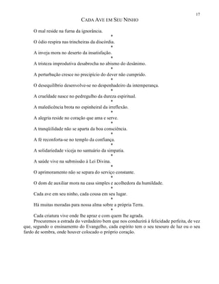 17
CADA AVE EM SEU NINHO
O mal reside na furna da ignorância.
*
O ódio respira nas trincheiras da discórdia.
*
A inveja mora no deserto da insatisfação.
*
A tristeza improdutiva desabrocha no abismo do desânimo.
*
A perturbação cresce no precipício do dever não cumprido.
*
O desequilíbrio desenvolve-se no despenhadeiro da intemperança.
*
A crueldade nasce no pedregulho da dureza espiritual.
*
A maledicência brota no espinheiral da irreflexão.
*
A alegria reside no coração que ama e serve.
*
A tranqüilidade não se aparta da boa consciência.
*
A fé reconforta-se no templo da confiança.
*
A solidariedade viceja no santuário da simpatia.
*
A saúde vive na submissão à Lei Divina.
*
O aprimoramento não se separa do serviço constante.
*
O dom de auxiliar mora na casa simples e acolhedora da humildade.
*
Cada ave em seu ninho, cada cousa em seu lugar.
*
Há muitas moradas para nossa alma sobre a própria Terra.
*
Cada criatura vive onde lhe apraz e com quem lhe agrada.
Procuremos a estrada do verdadeiro bem que nos conduzirá à felicidade perfeita, de vez
que, segundo o ensinamento do Evangelho, cada espírito tem o seu tesouro de luz ou o seu
fardo de sombra, onde houver colocado o próprio coração.
 