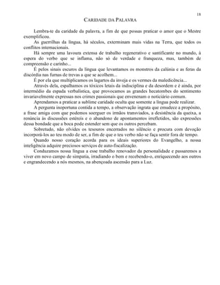 18
CARIDADE DA PALAVRA
Lembra-te da caridade da palavra, a fim de que possas praticar o amor que o Mestre
exemplificou.
As guerrilhas da língua, há séculos, exterminam mais vidas na Terra, que todos os
conflitos internacionais.
Há sempre uma lavoura extensa de trabalho regenerativo e santificante no mundo, à
espera do verbo que se inflama, não só de verdade e franqueza, mas, também de
compreensão e carinho...
É pelos sinais escuros da língua que levantamos os monstros da calúnia e as feras da
discórdia nas furnas de trevas a que se acolhem...
É por ela que multiplicamos os lagartos da inveja e os vermes da maledicência...
Através dela, espalhamos os tóxicos letais da indisciplina e da desordem e é ainda, por
intermédio da espada verbalística, que provocamos as grandes hecatombes do sentimento
invariavelmente expressas nos crimes passionais que envenenam o noticiário comum.
Aprendamos a praticar a sublime caridade oculta que somente a língua pode realizar.
A pergunta inoportuna contida a tempo, a observação ingrata que emudece a propósito,
a frase amiga com que podemos soerguer os irmãos transviados, a desistência da queixa, a
renúncia às discussões estéreis e o abandono de apontamentos irrefletidos, são expressões
dessa bondade que a boca pode estender sem que os outros percebam.
Sobretudo, não olvides os tesouros encerrados no silêncio e procura com devoção
incorporá-los ao teu modo de ser, a fim de que o teu verbo não se faça sentir fora de tempo.
Quando nosso coração acorda para os ideais superiores do Evangelho, a nossa
inteligência adquire preciosos serviços de auto-fiscalização.
Conduzamos nossa língua a esse trabalho renovador da personalidade e passaremos a
viver em novo campo de simpatia, irradiando o bem e recebendo-o, enriquecendo aos outros
e engrandecendo a nós mesmos, na abençoada ascensão para a Luz.
 