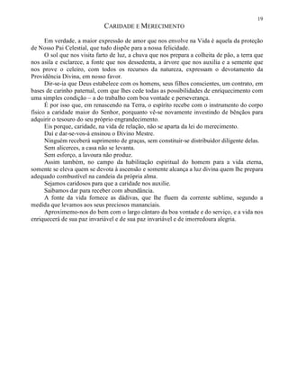 19
CARIDADE E MERECIMENTO
Em verdade, a maior expressão de amor que nos envolve na Vida é aquela da proteção
de Nosso Pai Celestial, que tudo dispõe para a nossa felicidade.
O sol que nos visita farto de luz, a chuva que nos prepara a colheita de pão, a terra que
nos asila e esclarece, a fonte que nos dessedenta, a árvore que nos auxilia e a semente que
nos prove o celeiro, com todos os recursos da natureza, expressam o devotamento da
Providência Divina, em nosso favor.
Dir-se-ia que Deus estabelece com os homens, seus filhos conscientes, um contrato, em
bases de carinho paternal, com que lhes cede todas as possibilidades de enriquecimento com
uma simples condição – a do trabalho com boa vontade e perseverança.
É por isso que, em renascendo na Terra, o espírito recebe com o instrumento do corpo
físico a caridade maior do Senhor, porquanto vê-se novamente investindo de bênçãos para
adquirir o tesouro do seu próprio engrandecimento.
Eis porque, caridade, na vida de relação, não se aparta da lei do merecimento.
Daí e dar-se-vos-á ensinou o Divino Mestre.
Ninguém receberá suprimento de graças, sem constituir-se distribuidor diligente delas.
Sem alicerces, a casa não se levanta.
Sem esforço, a lavoura não produz.
Assim também, no campo da habilitação espiritual do homem para a vida eterna,
somente se eleva quem se devota à ascensão e somente alcança a luz divina quem lhe prepara
adequado combustível na candeia da própria alma.
Sejamos caridosos para que a caridade nos auxilie.
Saibamos dar para receber com abundância.
A fonte da vida fornece as dádivas, que lhe fluem da corrente sublime, segundo a
medida que levamos aos seus preciosos mananciais.
Aproximemo-nos do bem com o largo cântaro da boa vontade e do serviço, e a vida nos
enriquecerá de sua paz invariável e de sua paz invariável e de imorredoura alegria.
 