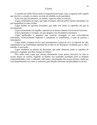 20
CEGOS
A sombra nos olhos físicos pode ser angustiosa provação, mas, a cegueira real é aquela
que envolve o coração e a mente, na noite da rebeldia ou da ignorância.
É por isso que encontramos, no mundo, cegos de todos os matizes...
Cegos cristalizados na usura, que nada enxergam, além do pobre tesouro amoedado, em
que mergulham as mãos ávidas.
Cegos detidos no egoísmo destruidor, que nada vêm senão os caprichos em que se
movimentam.
Cegos encarcerados no orgulho, supondo-se as únicas criaturas louváveis do Universo.
Cegos algemados à viciação, em que apagam a luz da própria consciência.
Cegos agrilhoados à preguiça, que somente enxergam as suas conveniências
individuais, invariavelmente dispostos a vampirizar os semelhantes, à custa de queixas e
lamentações.
Cegos atados à tristeza nociva, que menosprezam a graça do sol e as riquezas da vida,
sustentando-se na imobilidade espiritual da revolta ou do desespero, olvidando que a vida é
trabalho e renovação.
Cegos confiados ao abismo da descrença, que nada observam senão os espinhos de
sarcasmo e negação, que lhes vicejam no íntimo...
Para todos esses cegos que cruzam diariamente nosso passos elevemos ao Alto as
nossas preces de auxílio, rogando ao Senhor nos mantenha acordados para as próprias
responsabilidades, com a suficiente visão para o desempenho dos nossos deveres, ainda que
esse despertamento nos visite, a cada hora, pela bênção edificante da dificuldade ou da dor.
 