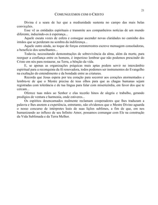 21
COMUNGUEMOS COM O CRISTO
Divina é a seara de luz que a mediunidade sustenta no campo das mais belas
convicções.
Esse vê as entidades espirituais e transmite aos companheiros notícias de um mundo
diferente, induzindo-os à esperança...
Aquele escuta vozes de esfera e consegue ascender novas claridades no caminho dos
irmãos que se perderam na sombra da indiferença...
Aquele outro ainda, ao toque de forças extraterrestres escreve mensagem consoladoras,
a benefício dos semelhantes...
Todavia, necessitando demonstrações de sobrevivência da alma, além da morte, para
reerguer a confiança entre os homens, é imperioso lembrar que não podemos prescindir do
Cristo em nós para restaurar, na Terra, a bênção da vida.
E, se apenas as organizações psíquicas mais aptas podem servir no intercâmbio
espiritual para a reconquista da fé renovadora, todos podemos ser instrumentos do Evangelho
na exaltação do entendimento e da bondade entre as criaturas.
Recorda que Jesus espera por teu coração para socorrer aos corações atormentados e
lembra-te de que o Mestre precisa de teus olhos para que as chagas humanas sejam
registradas com tolerância e de tua língua para falar com misericórdia, em favor dos que te
cercam...
Oferece tuas mãos ao Senhor e elas tecerão hinos de alegria e trabalho, gerando
prodígios de ventura e harmonia, onde estiveres...
Os espíritos desencarnados realmente reclamam cooperadores que lhes traduzam a
palavra e lhes anotem a experiência, entretanto, não olvidemos que o Mestre Divino aguarda
o nosso concurso de intérpretes leais de suas lições sublimes, a fim de que, em nos
humanizando ao influxo de seu Infinito Amor, possamos comungar com Ele na construção
da Vida Sublimada e da Terra Melhor.
 