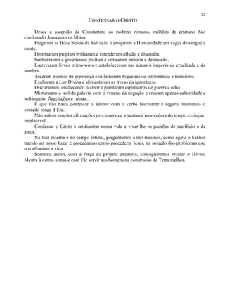 22
CONFESSAR O CRISTO
Desde a ascensão de Constantino ao poderio romano, milhões de criaturas hão
confessado Jesus com os lábios.
Pregaram as Boas Novas da Salvação e arrojaram a Humanidade em vagas de sangue e
morte.
Dominaram púlpitos brilhantes e estenderam aflição e discórdia.
Senhorearam a governança política e semearam penúria e destruição.
Escreveram livros primorosos e estabeleceram nas almas o império da crueldade e da
sombra.
Teceram poemas de esperança e inflamaram fogueiras de intolerância e fanatismo.
Exaltaram a Luz Divina e alimentaram as trevas da ignorância.
Discursaram, enaltecendo o amor e plantaram espinheiros de guerra e ódio.
Misturaram o mel da palavra com o veneno da negação e criaram apenas calamidade e
sofrimento, flagelações e ruínas...
É que não basta confessar o Senhor com o verbo fascinante e seguro, mantendo o
coração longe d’Ele.
Não valem simples afirmações preciosas que a ventania renovadora do tempo extingue,
implacável...
Confessar o Cristo é cristianizar nossa vida e viver-lhe os padrões de sacrifício e de
amor.
Na luta externa e no campo íntimo, perguntemos a nós mesmos, como agiria o Senhor
trazido ao nosso lugar e procedamos como procederia Jesus, na solução dos problemas que
nos afrontam a vida.
Somente assim, com a força do próprio exemplo, conseguiremos revelar o Divino
Mestre à outras almas e com Ele servir aos homens na construção da Terra melhor.
 