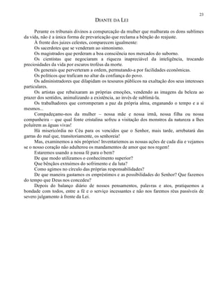 23
DIANTE DA LEI
Perante os tribunais divinos a conspurcação da mulher que malbarata os dons sublimes
da vida, não é a única forma de prevaricação que reclama a bênção do reajuste.
À frente dos juizes celestes, comparecem igualmente:
Os sacerdotes que se venderam ao simonismo.
Os magistrados que perderam a boa consciência nos mercados do suborno.
Os cientistas que negociaram a riqueza inapreciável da inteligência, trocando
preciosidades da vida por escuros troféus da morte.
Os generais que perverteram a ordem, permutando-a por facilidades econômicas.
Os políticos que traficam no altar da confiança do povo.
Os administradores que dilapidam os tesouros públicos na exaltação dos seus interesses
particulares.
Os artistas que rebaixaram as próprias emoções, vendendo as imagens da beleza ao
prazer dos sentidos, animalizando a existência, ao invés de sublimá-la.
Os trabalhadores que corromperam a paz da própria alma, enganando o tempo e a si
mesmos...
Compadeçamo-nos da mulher – nossa mãe e nossa irmã, nossa filha ou nossa
companheira – que qual fonte cristalina sofreu a visitação dos monstros da natureza a lhes
poluírem as águas vivas!
Há misericórdia no Céu para os vencidos que o Senhor, mais tarde, arrebatará das
garras do mal que, transitoriamente, os senhoreia!
Mas, examinemos a nós próprios! Inventariemos as nossas ações de cada dia e vejamos
se o nosso coração não adulterou os mandamentos de amor que nos regem!
Estaremos usando a nossa fé para o bem?
De que modo utilizamos o conhecimento superior?
Que bênçãos extraímos do sofrimento e da luta?
Como agimos no círculo das próprias responsabilidades?
De que maneira gastamos os empréstimos e as possibilidades do Senhor? Que fazemos
do tempo que Deus nos concedeu?
Depois do balanço diário de nossos pensamentos, palavras e atos, pratiquemos a
bondade com todos, entre a fé e o serviço incessantes e não nos faremos réus passíveis de
severo julgamento à frente da Lei.
 
