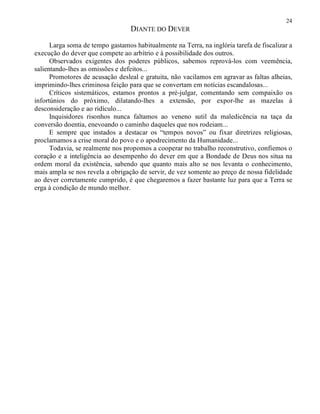 24
DIANTE DO DEVER
Larga soma de tempo gastamos habitualmente na Terra, na inglória tarefa de fiscalizar a
execução do dever que compete ao arbítrio e à possibilidade dos outros.
Observados exigentes dos poderes públicos, sabemos reprová-los com veemência,
salientando-lhes as omissões e defeitos...
Promotores de acusação desleal e gratuita, não vacilamos em agravar as faltas alheias,
imprimindo-lhes criminosa feição para que se convertam em notícias escandalosas...
Críticos sistemáticos, estamos prontos a pré-julgar, comentando sem compaixão os
infortúnios do próximo, dilatando-lhes a extensão, por expor-lhe as mazelas à
desconsideração e ao ridículo...
Inquisidores risonhos nunca faltamos ao veneno sutil da maledicência na taça da
conversão doentia, enevoando o caminho daqueles que nos rodeiam...
E sempre que instados a destacar os “tempos novos” ou fixar diretrizes religiosas,
proclamamos a crise moral do povo e o apodrecimento da Humanidade...
Todavia, se realmente nos propomos a cooperar no trabalho reconstrutivo, confiemos o
coração e a inteligência ao desempenho do dever em que a Bondade de Deus nos situa na
ordem moral da existência, sabendo que quanto mais alto se nos levanta o conhecimento,
mais ampla se nos revela a obrigação de servir, de vez somente ao preço de nossa fidelidade
ao dever corretamente cumprido, é que chegaremos a fazer bastante luz para que a Terra se
erga à condição de mundo melhor.
 