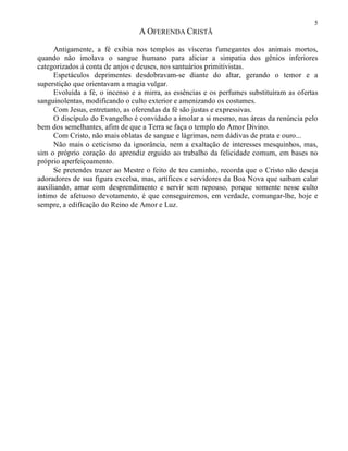 5
A OFERENDA CRISTÃ
Antigamente, a fé exibia nos templos as vísceras fumegantes dos animais mortos,
quando não imolava o sangue humano para aliciar a simpatia dos gênios inferiores
categorizados à conta de anjos e deuses, nos santuários primitivistas.
Espetáculos deprimentes desdobravam-se diante do altar, gerando o temor e a
superstição que orientavam a magia vulgar.
Evoluída a fé, o incenso e a mirra, as essências e os perfumes substituíram as ofertas
sanguinolentas, modificando o culto exterior e amenizando os costumes.
Com Jesus, entretanto, as oferendas da fé são justas e expressivas.
O discípulo do Evangelho é convidado a imolar a si mesmo, nas áreas da renúncia pelo
bem dos semelhantes, afim de que a Terra se faça o templo do Amor Divino.
Com Cristo, não mais oblatas de sangue e lágrimas, nem dádivas de prata e ouro...
Não mais o ceticismo da ignorância, nem a exaltação de interesses mesquinhos, mas,
sim o próprio coração do aprendiz erguido ao trabalho da felicidade comum, em bases no
próprio aperfeiçoamento.
Se pretendes trazer ao Mestre o feito de teu caminho, recorda que o Cristo não deseja
adoradores de sua figura excelsa, mas, artífices e servidores da Boa Nova que saibam calar
auxiliando, amar com desprendimento e servir sem repouso, porque somente nesse culto
íntimo de afetuoso devotamento, é que conseguiremos, em verdade, comungar-lhe, hoje e
sempre, a edificação do Reino de Amor e Luz.
 