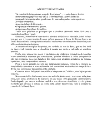 6
A SEMENTE DE MOSTARDA
“Se tiverdes fé do tamanho de um grão de mostarda” ... – assim falou o Senhor.
Importante indagar porque não teria o Mestre recorrido a outros símbolos.
Jesus poderia ter destacado a grandeza da fé, buscando quadros mais sugestivos.
A beleza do Hermon...
A poesia do lago de Genesaré...
O esplendor do firmamento galileu...
A riqueza do Templo de Jerusalém...
Todos esses primores da paisagem que o circulava ofereciam temas vivos para a
exaltação da sublime virtude.
Entretanto, o Benfeitor Celeste toma a semente minúscula da mostarda, como a dizer-
nos que sem o reconhecimento de nossa própria pequenez à frente do Eterno Amor e da
Eterna Sabedoria não conseguiremos amealhar o tesouro do entendimento e da confiança que
a fé consubstancia em si mesma.
A semente microscópica desaparece, em verdade, no seio da Terra, qual se fora inútil
ou desprezível, todavia, não se abandona à inércia, por sentir-se relegada ao abandono
aparente.
Confia-se às leis que nos regem e, na dinâmica da obediência construtiva, desvencilha-
se dos envoltórios inferiores que a encarceram, germina, vitoriosa, e cresce para produzir,
não para si mesma, mas, para benefício dos outros, num eloqüente espetáculo de bondade
espontânea, ante a majestade da natureza..
Possa o nosso coração, no solo das experiências humanas, copiar-lhe o impulso de
simplicidade e serviço e a nossa existência será testemunho insofismável da magnificência
divina cuja sublimidade passaremos então a refletir.
Cessemos nossas indagações descabidas e busquemos na Criação o justo lugar que nos
compete.
Nem com o brilho do diamante, nem com a cintilação do outro... nem com a sedução da
prata, nem com a aristocracia do mármore, em que tantas vezes procurado simplesmente a
ilusão do poder que a morte arrebata e modifica, mas, sim com a humildade viva do grão de
mostarda que, arrojado à solidão da Terra, sabe vencer, desabrochar, florir e cooperar na
extensão do brilho de Deus.
 