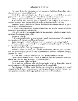 7
A SERPENTE INVISÍVEL
No campo do serviço cristão, mesmo nos arraiais do Espiritismo Evangélico, tudo é
alegria e esperança enquanto há céu azul.
Diante do sol reconfortante e amigo, é doce a expectativa, em torno do futuro, e sob o
pálio estrelado da noite tranqüila é mais belo sonhar com a vida noutros mundos.
Então, os aprendizes são firmes na confiança e seguros nas promessas.
A natureza se faz o trono de Deus, a expressar-se em prodígios de sabedoria e as
criaturas são almas irmãs em demonstrações recíprocas de entendimento e de amor.
Entretanto, quando as nuvens se adensam no horizonte e a tormenta desaba, eis que as
disposições do crente se modificam.
A preguiça – serpe invisível a se nos ocultar renitente, nas próprias almas exterioriza-se
de imediato, através de máscaras diversas.
Ante o fascínio da desculpa incondicional às ofensas alheias, paralisa-se-nos coração, a
sugerir em forma de dignidade ferida:
Impossível esquecer.
À frente do trabalho árduo no socorro às necessidades humanas, nosso próprio espírito
enverga a túnica de pretensa humildade confundido:
Quem sou eu para auxiliar?! ... Sou um poço de vermes, um vaso de imperfeições!
Perante os difíceis testemunhos de paciência, costumamos exibir suposta superioridade
moral e afirmarmos peremptórios:
Não alcancei a santidade! Agora não posso mais...
Renteando com a luta aflitiva, em favor dos companheiros infelizes, junto aos quais a
vida nos pede recapitulação de atitudes e ensinamentos, adotamos imaginária fadiga e
gritamos sem razão:
Fiz o que pude! Que outros agora venham à liça para a cooperação fraternal.
Diante da prestação de serviço urgente ao próximo, habituamo-nos freqüentemente a
esposar preocupações falsas no tempo e alegamos petulantes:
Amanhã! Amanhã cuidaremos disso.
Se te interessas realmente pelo própria renovação, à luz do Evangelho, anota o
momento que voa e não menosprezes o ensejo sublime de ser mais útil.
Recorda que a ociosidade mental é antiga serpente sedutora, asfixiando-nos a vida e
somente em lhe olvidando o veneno suave e mortífero, trabalhando e servindo sempre, é que
conseguiremos assimilar o ideal da perfeição com Jesus, nosso Mestre e Senhor.
 