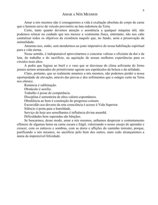 8
AMAR A NÓS MESMOS
Amar a nós mesmos não é consagrarmos a vida à exaltação absoluta do corpo de carne
que o homem serve de veículo provisório na luta redentora da Terra.
Certo, tanto quanto devemos atenção e assistência a qualquer máquina útil, não
podemos relaxar no cuidado que nos merece a vestimenta física, entretanto, não nos cabe
centralizar todos os objetivos da existência naquilo que, no fundo, seria a preservação da
animalidade.
Amarmo-nos, então, será atendermos ao justo imperativo de nossa habilitação espiritual
para a vida eterna.
Nesse sentido, é indispensável aproveitarmos o concurso valioso e eficiente da dor e da
luta, do trabalho e do sacrifício, na aquisição de nossas melhores experiências para os
círculos mais altos.
A pedra que fugisse ao buril e o vaso que se desviasse do clima asfixiante do forno
jamais seriam arrancados do primitivismo agreste aos espetáculos da beleza e da utilidade.
Claro, portanto, que se realmente amamos a nós mesmos, não podemos perder a nossa
oportunidade de elevação, através das provas e dos sofrimentos que o estágio curto na Terra
nos oferece.
Renúncia é sublimação.
Obstáculo é auxílio.
Trabalho é posse de competência.
Disciplina é sementeira de altos valores espontâneos.
Obediência ao bem é construção do progresso comum.
Escravidão aos deveres da reta consciência é acesso à Vida Superior.
Silêncio é porta para a humildade.
Serviço de hoje aos semelhantes é influência divina amanhã.
Dificuldades bem superadas são bênçãos.
Se buscarmos, desse modo, amar a nós mesmos, saibamos desprezar o contentamento
efêmero de algumas horas na carne escura e frágil, valorizando o nosso ensejo de aprender e
crescer, com os entraves e sombras, com as dores e aflições do caminho terrestre, porque,
purificando a nós mesmos, no sacrifício pelo bem dos outros, mais cedo alcançaremos a
áurea da imperecível felicidade.
 