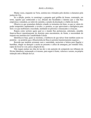 9
ANTE A JUSTIÇA
Muitas vezes, enquanto na Terra, sentimo-nos vitimados pelo destino e clamamos pela
justiça do Céu.
Se a aflição, porém, te constringe a garganta qual golilha de brasas, contempla, em
torno, aqueles que conhecendo a Lei, abusam das faculdades e talentos que a vida lhes
emprestou e estendem, ao redor do caminho, o pranto da desolação e o hálito da morte.
Observa os que acumulam dinheiro criando os tormentos da fome, os que se valem do
poder temporário implantando a revolta e a penúria, os que aproveitam a inteligência para
ferir e os que mobilizam a mocidade, instilando no próximo o desencanto e a loucura...
Repara como sorriem agora qual se o mundo lhes pertencesse, entretanto, amanhã,
fanar-se-lhes-á repentinamente do domínio para encontrarem, de frente, a necessidade do
reajuste nos institutos da Contabilidade Celeste.
Identifica-os hoje, quais se mostram, e lembra-te de que talvez foste também assim no
pretérito – no pretérito que a Misericórdia de Deus te permite transitoriamente esquecer...
Recorda que também acionaste ouro e autoridade, raciocínio e beleza para flagelar e
humilhar, chagar ou denegrir e aceita no presente o cálice de amargura, por remédio feliz,
capaz de lavar-te o ser, para a alegria da luz.
Não rogues justiça nos dias de tua dor e sim aumento de compaixão nos tribunais da
Divina Sabedoria, restaurando a ti mesmo, para seguir à frente, valoroso e sereno, na própria
redenção ante a Bênção da Lei.
 