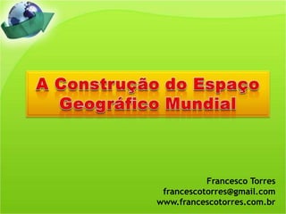 A Construção do Espaço Geográfico Mundial Francesco Torres francescotorres@gmail.com www.francescotorres.com.br 
