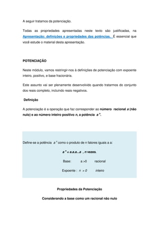A seguir tratamos da potenciação.
Todas as propriedades apresentadas neste texto são justificadas, na
Apresentação: definições e propriedades das potências. É essencial que
você estude o material desta apresentação.
POTENCIAÇÃO
Neste módulo, vamos restringir-nos à definições de potenciação com expoente
inteiro, positivo, e base fracionária.
Este assunto vai ser plenamente desenvolvido quando tratarmos do conjunto
dos reais completo, incluindo reais negativos.
Definição
A potenciação é a operação que faz corresponder ao número racional a (não
nulo) e ao número inteiro positivo n, a potência a n
.
Define-se a potência a n
como o produto de n fatores iguais a a:
a n
= a.a.a...a , n vezes.
Base: a 0 racional
Expoente : n  0 inteiro
Propriedades da Potenciação
Considerando a base como um racional não nulo
 